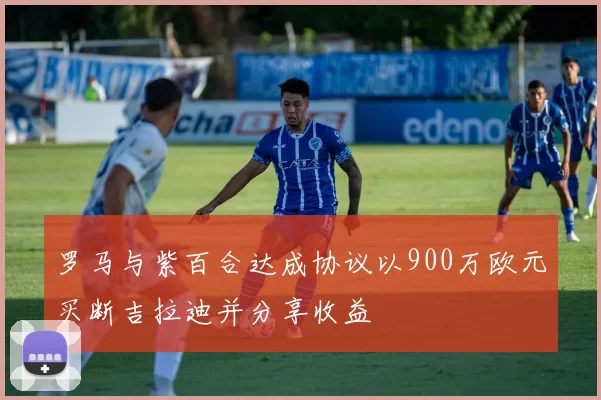 罗马与紫百合达成协议以900万欧元买断吉拉迪并分享收益