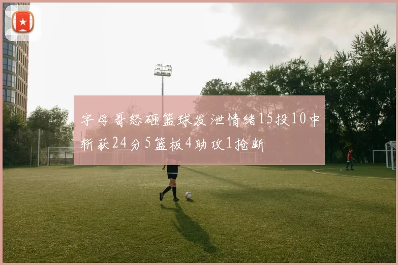字母哥怒砸篮球发泄情绪15投10中斩获24分5篮板4助攻1抢断