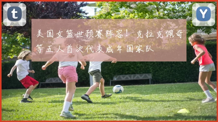 美国女篮世预赛阵容！克拉克佩奇等五人首次代表成年国家队