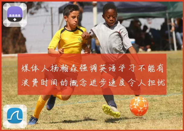 媒体人杨瀚森强调英语学习不能有浪费时间的概念进步速度令人担忧