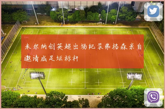 米尔纳创英超出场纪录弗格森亲自邀请成足坛标杆