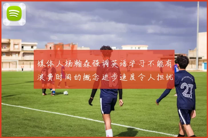 媒体人杨瀚森强调英语学习不能有浪费时间的概念进步速度令人担忧