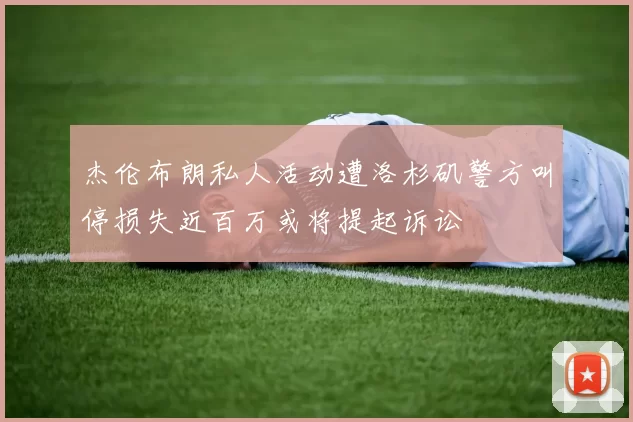 杰伦布朗私人活动遭洛杉矶警方叫停损失近百万或将提起诉讼