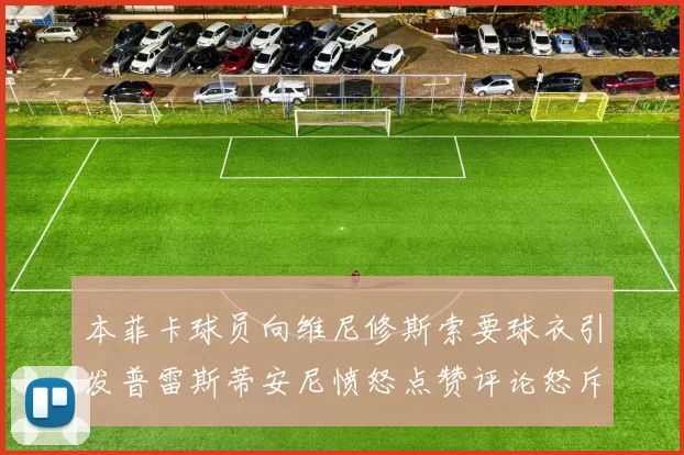 本菲卡球员向维尼修斯索要球衣引发普雷斯蒂安尼愤怒点赞评论怒斥队友