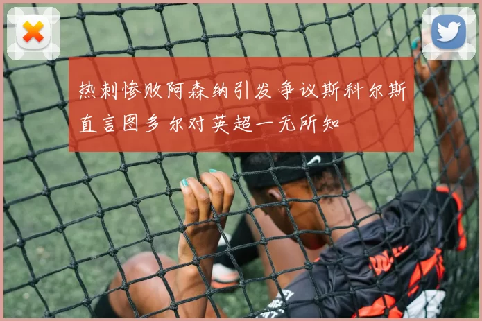 热刺惨败阿森纳引发争议斯科尔斯直言图多尔对英超一无所知