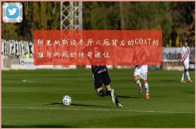 阿里纳斯谈乔丹六冠背后的GOAT标准与两冠的传奇地位