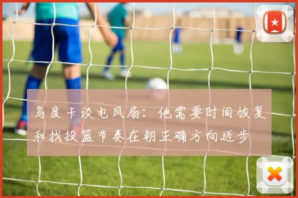 乌度卡谈电风扇：他需要时间恢复和找投篮节奏在朝正确方向迈步