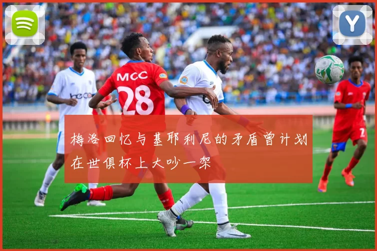 梅洛回忆与基耶利尼的矛盾曾计划在世俱杯上大吵一架