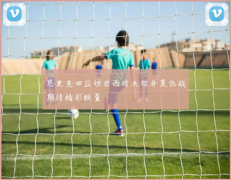 恩里克回应切尔西对决称非复仇战期待精彩较量