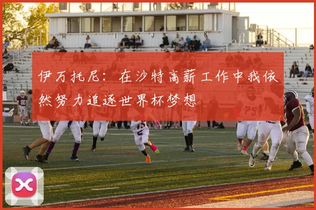伊万托尼：在沙特高薪工作中我依然努力追逐世界杯梦想