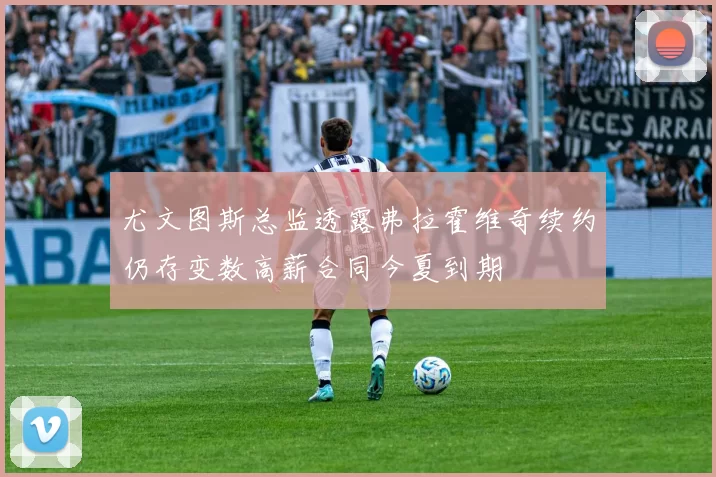 尤文图斯总监透露弗拉霍维奇续约仍存变数高薪合同今夏到期