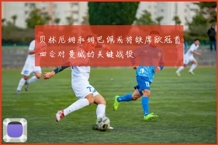 贝林厄姆和姆巴佩或将缺席欧冠首回合对曼城的关键战役