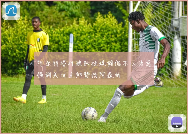 阿尔特塔对狼队社媒调侃不以为意强调关注主帅赞扬阿森纳
