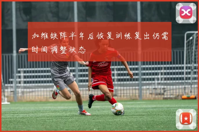 加维缺阵半年后恢复训练复出仍需时间调整状态