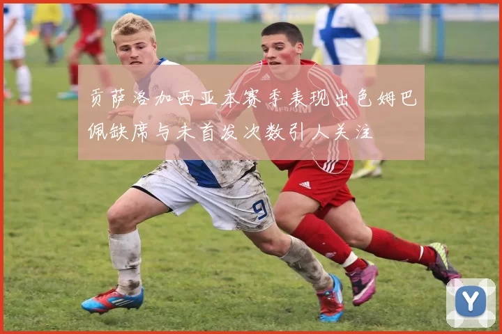 贡萨洛加西亚本赛季表现出色姆巴佩缺席与未首发次数引人关注