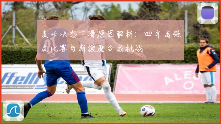 麦卡状态下滑原因解析：四年高强度比赛与新援磨合成挑战