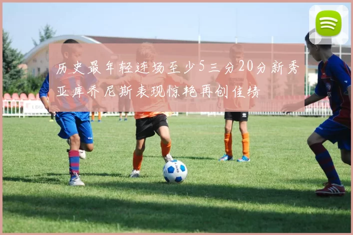 历史最年轻连场至少5三分20分新秀亚库乔尼斯表现惊艳再创佳绩