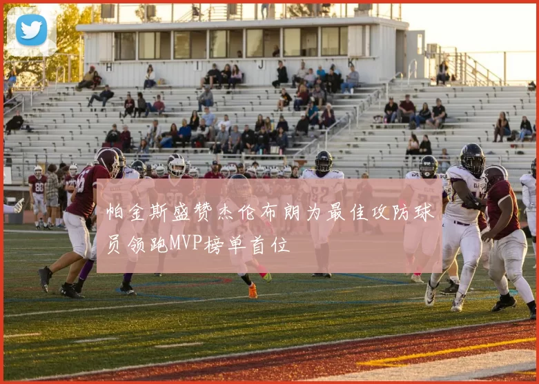 帕金斯盛赞杰伦布朗为最佳攻防球员领跑MVP榜单首位