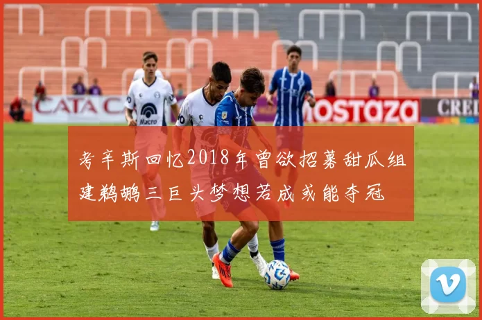 考辛斯回忆2018年曾欲招募甜瓜组建鹈鹕三巨头梦想若成或能夺冠