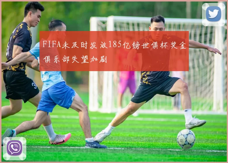 FIFA未及时发放185亿镑世俱杯奖金俱乐部失望加剧