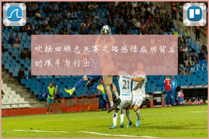 吹杨回顾总决赛之路感悟成功背后的艰辛与付出