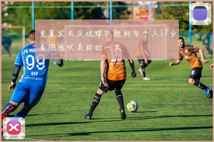 克莱发文庆祝球队胜利与个人17分表现感叹美好的一天