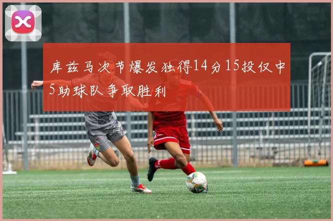 库兹马次节爆发独得14分15投仅中5助球队争取胜利