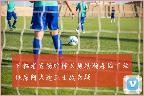 开拓者客场对阵灰熊杨瀚森因下放缺席阿夫迪亚出战存疑