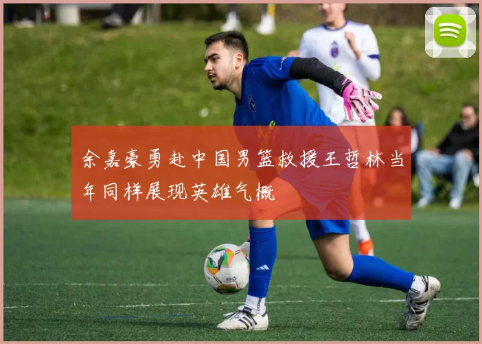 余嘉豪勇赴中国男篮救援王哲林当年同样展现英雄气概