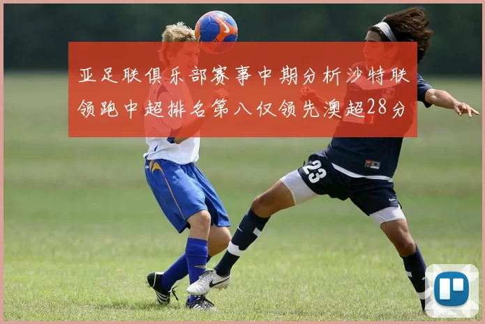 亚足联俱乐部赛事中期分析沙特联领跑中超排名第八仅领先澳超28分